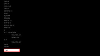 DATA B
DATA A
DATA C[4]
DATA D
CONST E = 0
START:
READ AX
READ BX
MOV A, AX
MOV B, BX
ADD CX, AX, BX
MOV DX, E
X:
IF CX EQ DX THEN
MOV C[0], CX
MOV D, CX
ELSE
MOV C[1], CX
ENDIF
JUMP X
END
 