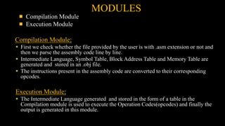 MODULES
Compilation Module
Execution Module
Compilation Module:
 First we check whether the file provided by the user is with .asm extension or not and
then we parse the assembly code line by line.
 Intermediate Language, Symbol Table, Block Address Table and Memory Table are
generated and stored in an .obj file.
 The instructions present in the assembly code are converted to their corresponding
opcodes.
Execution Module:
 The Intermediate Language generated and stored in the form of a table in the
Compilation module is used to execute the Operation Codes(opcodes) and finally the
output is generated in this module.
 