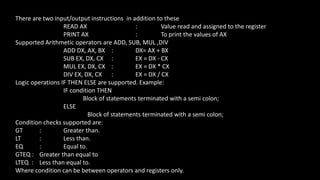 There are two input/output instructions in addition to these
READ AX : Value read and assigned to the register
PRINT AX : To print the values of AX
Supported Arithmetic operators are ADD, SUB, MUL ,DIV
ADD DX, AX, BX : DX= AX + BX
SUB EX, DX, CX : EX = DX - CX
MUL EX, DX, CX : EX = DX * CX
DIV EX, DX, CX : EX = DX / CX
Logic operations IF THEN ELSE are supported. Example:
IF condition THEN
Block of statements terminated with a semi colon;
ELSE
Block of statements terminated with a semi colon;
Condition checks supported are:
GT : Greater than.
LT : Less than.
EQ : Equal to.
GTEQ : Greater than equal to
LTEQ : Less than equal to.
Where condition can be between operators and registers only.
 