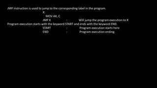 JMP instruction is used to jump to the corresponding label in the program.
X:
MOV AX, C
JMP X : Will jump the program execution to X
Program execution starts with the keyword START and ends with the keyword END.
START : Program execution starts here
END : Program execution ending.
 
