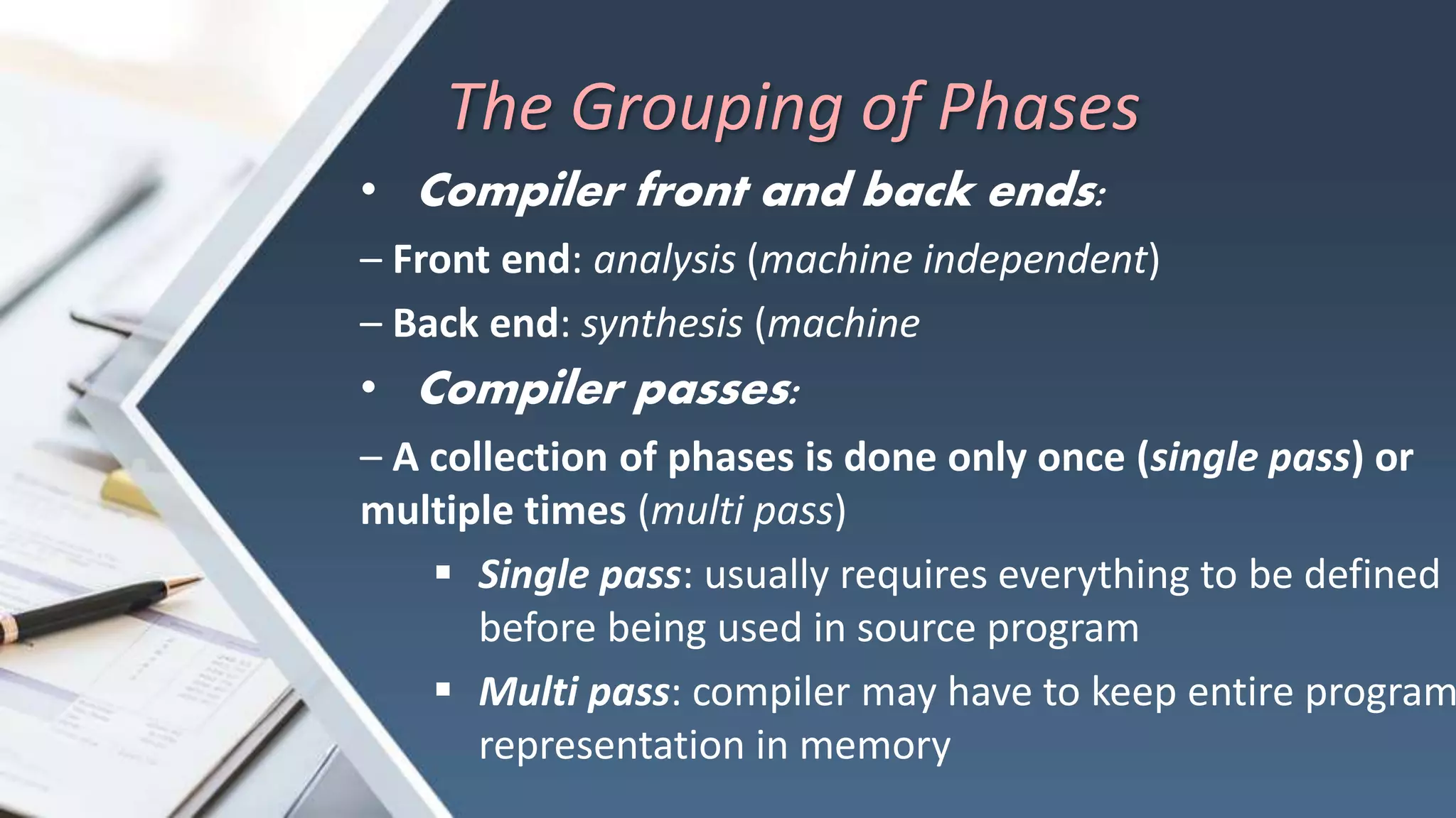 The Grouping of Phases
• Compiler front and back ends:
– Front end: analysis (machine independent)
– Back end: synthesis (machine
• Compiler passes:
– A collection of phases is done only once (single pass) or
multiple times (multi pass)
 Single pass: usually requires everything to be defined
before being used in source program
 Multi pass: compiler may have to keep entire program
representation in memory
 