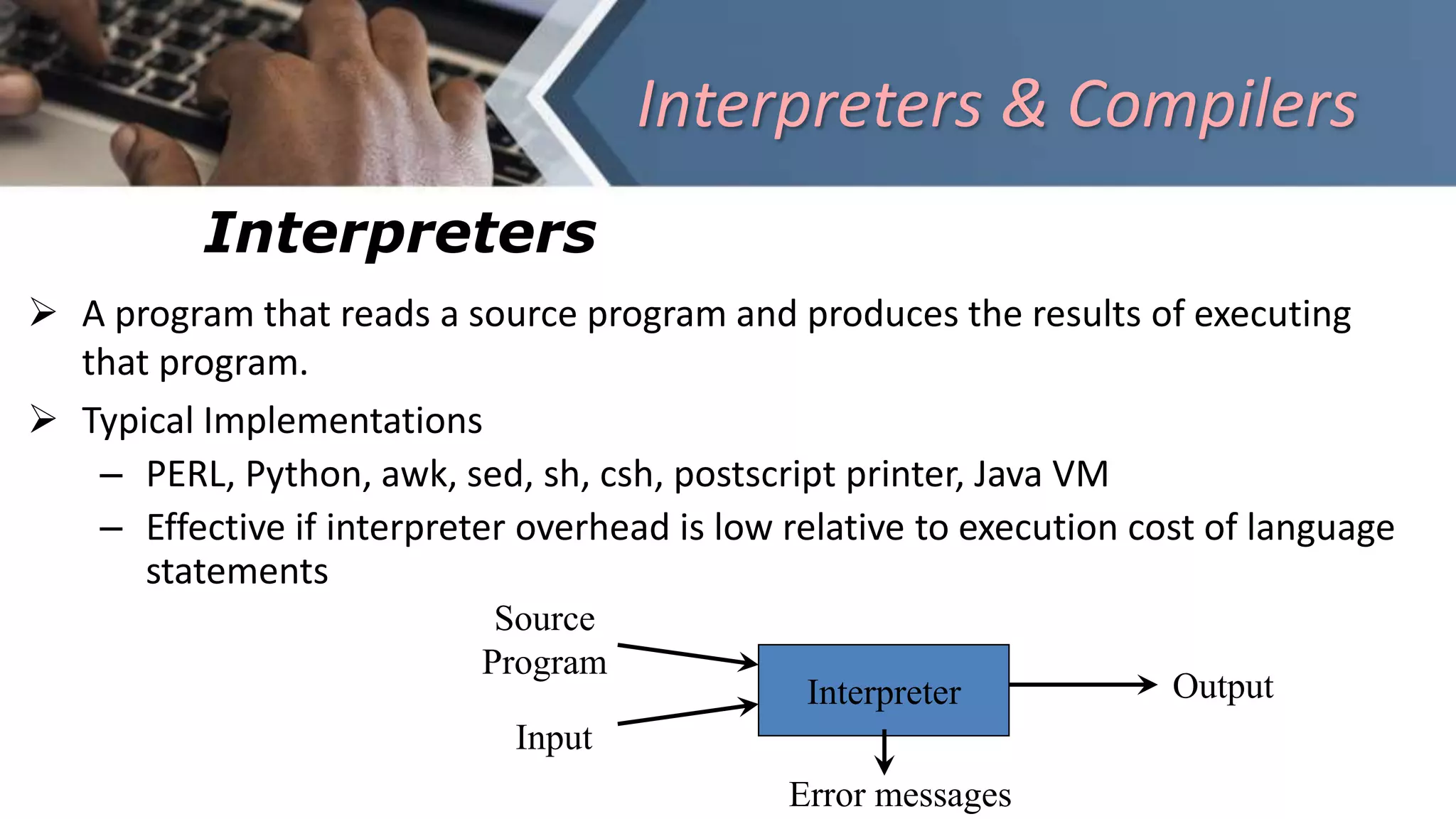 Interpreters & Compilers
Interpreters
 A program that reads a source program and produces the results of executing
that program.
 Typical Implementations
– PERL, Python, awk, sed, sh, csh, postscript printer, Java VM
– Effective if interpreter overhead is low relative to execution cost of language
statements
Interpreter
Source
Program
Input
Output
Error messages
 