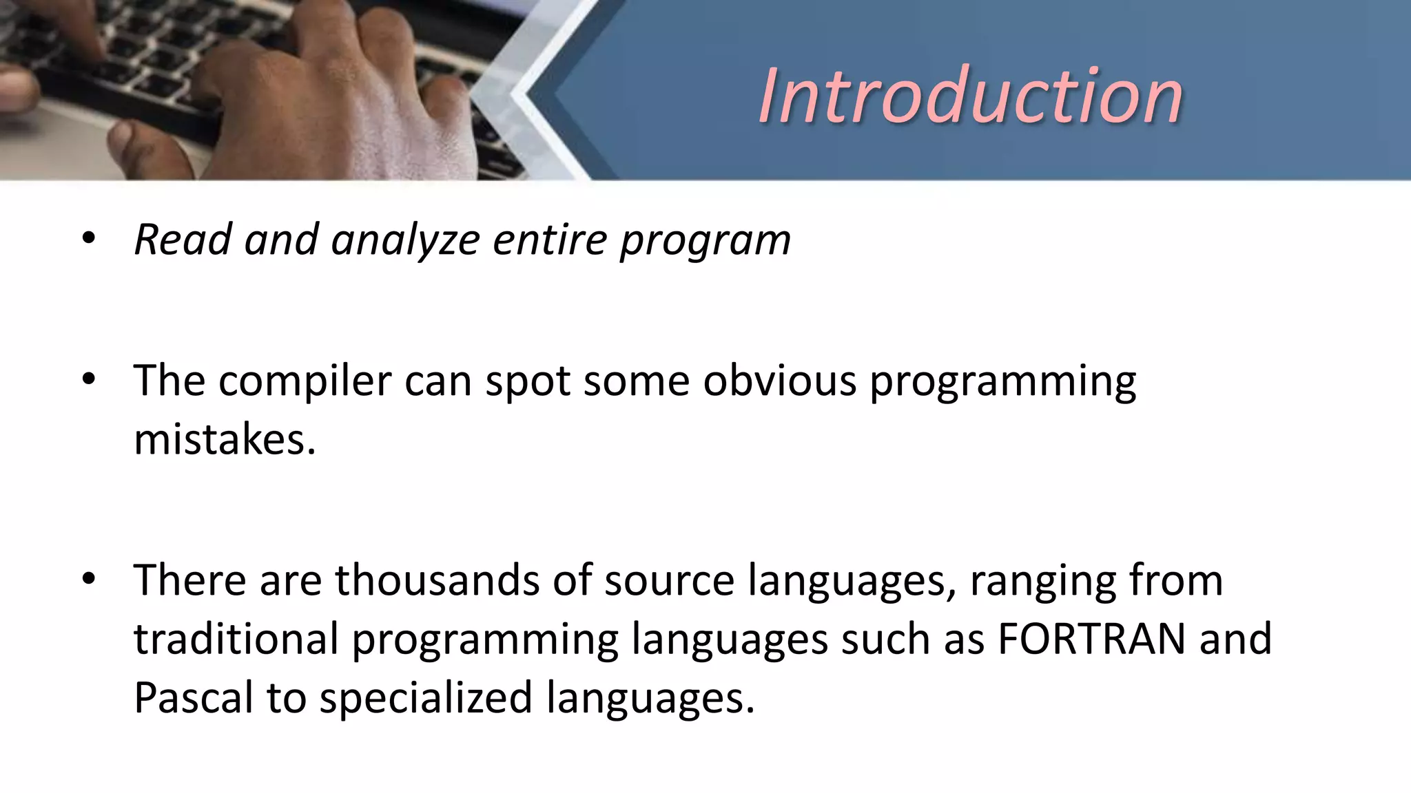 • Read and analyze entire program
• The compiler can spot some obvious programming
mistakes.
• There are thousands of source languages, ranging from
traditional programming languages such as FORTRAN and
Pascal to specialized languages.
Introduction
 