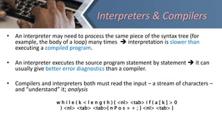 Interpreters & Compilers
• An interpreter may need to process the same piece of the syntax tree (for
example, the body of a loop) many times  interpretation is slower than
executing a compiled program.
• An interpreter executes the source program statement by statement  it can
usually give better error diagnostics than a compiler.
• Compilers and interpreters both must read the input – a stream of characters –
and “understand” it; analysis
w h i l e ( k < l e n g t h ) { <nl> <tab> i f ( a [ k ] > 0
) <nl> <tab> <tab>{ n P o s + + ; } <nl> <tab> }
 
