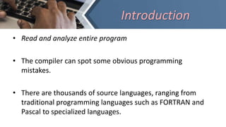 • Read and analyze entire program
• The compiler can spot some obvious programming
mistakes.
• There are thousands of source languages, ranging from
traditional programming languages such as FORTRAN and
Pascal to specialized languages.
Introduction
 