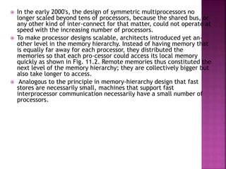  In the early 2000's, the design of symmetric multiprocessors no
longer scaled beyond tens of processors, because the shared bus, or
any other kind of inter-connect for that matter, could not operate at
speed with the increasing number of processors.
 To make processor designs scalable, architects introduced yet an-
other level in the memory hierarchy. Instead of having memory that
is equally far away for each processor, they distributed the
memories so that each pro-cessor could access its local memory
quickly as shown in Fig. 11.2. Remote memories thus constituted the
next level of the memory hierarchy; they are collectively bigger but
also take longer to access.
 Analogous to the principle in memory-hierarchy design that fast
stores are necessarily small, machines that support fast
interprocessor communication necessarily have a small number of
processors.
 