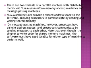  There are two variants of a parallel machine with distributed
memories: NUM A (nonuniform memory access) machines and
message-passing machines.
 NUM A architectures provide a shared address space to the
software, allowing processors to communicate by reading and
writing shared memory.
 On message-passing machines, however, processors have
disjoint address spaces, and proces-sors communicate by
sending messages to each other. Note that even though it is
simpler to write code for shared memory machines, the
software must have good locality for either type of machine to
perform well.
 