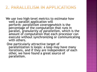We use two high-level metrics to estimate how
well a parallel application will
perform: parallelism coveragewhich is the
percentage of the computation that runs in
parallel, granularity of parallelism, which is the
amount of computation that each processor can
execute without synchronizing or communicating
with others.
One particularly attractive target of
parallelization is loops: a loop may have many
iterations, and if they are independent of each
other, we have found a great source of
parallelism.
 