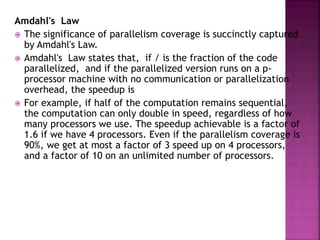 Amdahl's Law
 The significance of parallelism coverage is succinctly captured
by Amdahl's Law.
 Amdahl's Law states that, if / is the fraction of the code
parallelized, and if the parallelized version runs on a p-
processor machine with no communication or parallelization
overhead, the speedup is
 For example, if half of the computation remains sequential,
the computation can only double in speed, regardless of how
many processors we use. The speedup achievable is a factor of
1.6 if we have 4 processors. Even if the parallelism coverage is
90%, we get at most a factor of 3 speed up on 4 processors,
and a factor of 10 on an unlimited number of processors.
 