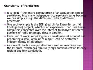 Granularity of Parallelism
 It is ideal if the entire computation of an application can be
partitioned into many independent coarse-grain tasks because
we can simply assign the differ-ent tasks to different
processors.
 One such example is the SETI (Search for Extra-Terrestrial
Intelligence) project, which is an experiment that uses home
computers connected over the Internet to analyze different
portions of radio telescope data in parallel.
 Each unit of work, requiring only a small amount of input and
generating a small amount of output, can be performed
indepen-dently of all others.
 As a result, such a computation runs well on machines over
the Internet, which has relatively high communication latency
(delay) and low bandwidth.
 