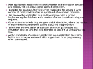  Most applications require more communication and interaction between
pro-cessors, yet still allow coarse-grained parallelism.
 Consider, for example, the web server responsible for serving a large
number of mostly independent re-quests out of a common database.
 We can run the application on a multi-processor, with a thread
implementing the database and a number of other threads servicing user
requests.
 Other examples include drug design or airfoil simulation, where the results
of many different parameters can be evaluated independently.
 Sometimes the evaluation of even just one set of parameters in a
simulation takes so long that it is desirable to speed it up with paralleliza-
tion.
 As the granularity of available parallelism in an application decreases,
better interprocessor communication support and more programming
effort are needed.
 