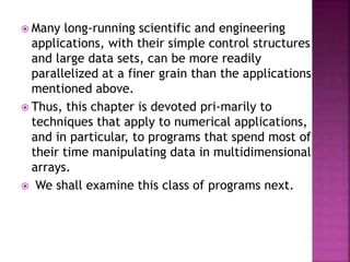  Many long-running scientific and engineering
applications, with their simple control structures
and large data sets, can be more readily
parallelized at a finer grain than the applications
mentioned above.
 Thus, this chapter is devoted pri-marily to
techniques that apply to numerical applications,
and in particular, to programs that spend most of
their time manipulating data in multidimensional
arrays.
 We shall examine this class of programs next.
 