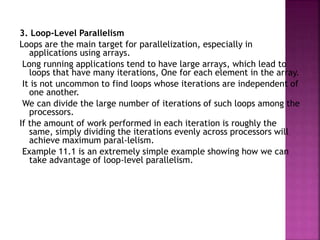 3. Loop-Level Parallelism
Loops are the main target for parallelization, especially in
applications using arrays.
Long running applications tend to have large arrays, which lead to
loops that have many iterations, One for each element in the array.
It is not uncommon to find loops whose iterations are independent of
one another.
We can divide the large number of iterations of such loops among the
processors.
If the amount of work performed in each iteration is roughly the
same, simply dividing the iterations evenly across processors will
achieve maximum paral-lelism.
Example 11.1 is an extremely simple example showing how we can
take advantage of loop-level parallelism.
 