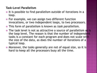 Task-Level Parallelism
 It is possible to find parallelism outside of iterations in a
loop.
 For example, we can assign two different function
invocations, or two independent loops, to two processors.
 This form of parallelism is known as task parallelism.
 The task level is not as attractive a source of parallelism as is
the loop level. The reason is that the number of independent
tasks is a constant for each program and does not scale with
the size of the data, as does the number of iterations of a
typical loop.
 Moreover, the tasks generally are not of equal size, so it is
hard to keep all the processors busy all the time.
 