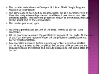  The parallel code shown in Example 11.1 is an SPMD (Single Program
Multiple Data) program.
 The same code is executed by all processors, but it is parameterized by an
identifier unique to each processor, so different proces-sors can take
different actions. Typically one processor, known as the master, executes
all the serial part of the computation.
 The master processor, upon
 reaching a parallelized section of the code, wakes up all the slave
processors.
 All the processors execute the parallelized regions of the code. At the end
of each parallelized region of code, all the processors participate in a
barrier synchronization.
 Any operation executed before a processor enters a synchro-nization
barrier is guaranteed to be completed before any other processors are
allowed to leave the barrier and execute operations that come after the
barrier.
 