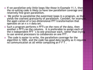  If we parallelize only little loops like those in Example 11.1, then
the re-sulting code is likely to have low parallelism coverage and
relatively fine-grain parallelism.
 We prefer to parallelize the outermost loops in a program, as that
yields the coarsest granularity of parallelism. Consider, for example,
the appli-cation of a two-dimensional FFT transformation that
operates on an n x n data set.
 Such a program performs n FFT's on the rows of the data, then
another n FFT's on the columns. It is preferable to assign each of
the n independent FFT ' s to one processor each, rather than trying
to use several processors to collaborate on one FFT .
 The code is easier to write, the parallelism coverage for the
algorithm is 100%, and the code has good data locality as it requires
no communication at all while computing an F F T .
 