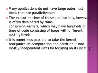  Many applications do not have large outermost
loops that are parallelizable.
 The execution time of these applications, however,
is often dominated by time-
consuming kernels, which may have hundreds of
lines of code consisting of loops with different
nesting levels.
 It is sometimes possible to take the kernel,
reorganize its computation and partition it into
mostly independent units by focusing on its locality.
 