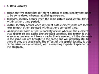  4. Data Locality
 There are two somewhat different notions of data locality that need
to be con-sidered when parallelizing programs.
 Temporal locality occurs when the same data is used several times
within a short time period.
 Spatial locality occurs when different data elements that are located
near to each other are used within a short period of time.
 An important form of spatial locality occurs when all the elements
that appear on one cache line are used together. The reason is that
as soon as one element from a cache line is needed, all the elements
in the same line are brought to the cache and will probably still be
there if they are used soon. The effect of this spatial locality is that
cache misses are minimized, with a resulting important speedup of
the program.
 