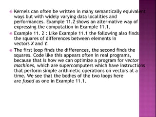  Kernels can often be written in many semantically equivalent
ways but with widely varying data localities and
performances. Example 11.2 shows an alter-native way of
expressing the computation in Example 11.1.
 Example 11. 2 : Like Example 11.1 the following also finds
the squares of differences between elements in
vectors X and Y.
 The first loop finds the differences, the second finds the
squares. Code like this appears often in real programs,
because that is how we can optimize a program for vector
machines, which are supercomputers which have instructions
that perform simple arithmetic operations on vectors at a
time. We see that the bodies of the two loops here
are fused as one in Example 11.1.
 