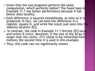  Given that the two programs perform the same
computation, which performs better? The fused loop in
Example 11.1 has better performance because it has
better data locality.
 Each difference is squared immediately, as soon as it is
produced; in fact, we can hold the difference in a
register, square it, and write the result just once into the
memory location Z[i].
 In contrast, the code in Example 11.1 fetches Z[i] once,
and writes it twice. Moreover, if the size of the array is
larger than the cache, Z1i1 needs to be refetched from
memory the second time it is used in this example.
 Thus, this code can run significantly slower.
 