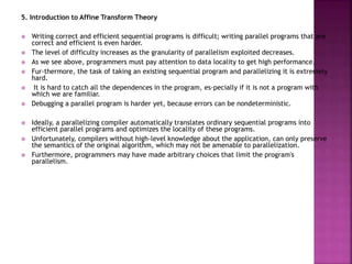 5. Introduction to Affine Transform Theory
 Writing correct and efficient sequential programs is difficult; writing parallel programs that are
correct and efficient is even harder.
 The level of difficulty increases as the granularity of parallelism exploited decreases.
 As we see above, programmers must pay attention to data locality to get high performance.
 Fur-thermore, the task of taking an existing sequential program and parallelizing it is extremely
hard.
 It is hard to catch all the dependences in the program, es-pecially if it is not a program with
which we are familiar.
 Debugging a parallel program is harder yet, because errors can be nondeterministic.
 Ideally, a parallelizing compiler automatically translates ordinary sequential programs into
efficient parallel programs and optimizes the locality of these programs.
 Unfortunately, compilers without high-level knowledge about the application, can only preserve
the semantics of the original algorithm, which may not be amenable to parallelization.
 Furthermore, programmers may have made arbitrary choices that limit the program's
parallelism.
 