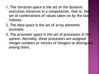 1. The iteration space is the set of the dynamic
execution instances in a computation, that is, the
set of combinations of values taken on by the loop
indexes.
2. The data space is the set of array elements
accessed.
3. The processor space is the set of processors in the
system. Normally, these processors are assigned
integer numbers or vectors of integers to distinguish
among them.
 