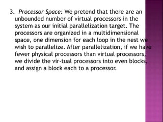 3. Processor Space: We pretend that there are an
unbounded number of virtual processors in the
system as our initial parallelization target. The
processors are organized in a multidimensional
space, one dimension for each loop in the nest we
wish to parallelize. After parallelization, if we have
fewer physical processors than virtual processors,
we divide the vir-tual processors into even blocks,
and assign a block each to a processor.
 