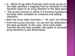  4. Affine Array-Index Function: Each array access in
the code specifies a mapping from an iteration in the
iteration space to an array element in the data space.
 The access function is affine if it involves multiplying
the loop index variables by constants and adding
constants.
 Both the array index functions i + 10, and i are affine.
 From the access function, we can tell the dimension of
the data accessed. In this case, since each index
function has one loop variable, the space of accessed
array elements is one dimensional.
 
