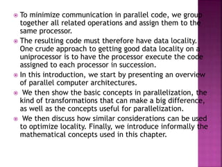  To minimize communication in parallel code, we group
together all related operations and assign them to the
same processor.
 The resulting code must therefore have data locality.
One crude approach to getting good data locality on a
uniprocessor is to have the processor execute the code
assigned to each processor in succession.
 In this introduction, we start by presenting an overview
of parallel computer architectures.
 We then show the basic concepts in parallelization, the
kind of transformations that can make a big difference,
as well as the concepts useful for parallelization.
 We then discuss how similar considerations can be used
to optimize locality. Finally, we introduce informally the
mathematical concepts used in this chapter.
 