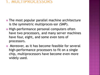  The most popular parallel machine architecture
is the symmetric multiproces-sor (SMP).
 High-performance personal computers often
have two processors, and many server machines
have four, eight, and some even tens of
processors.
 Moreover, as it has become feasible for several
high-performance processors to fit on a single
chip, multiprocessors have become even more
widely used.
 