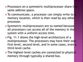  Processors on a symmetric multiprocessor share the
same address space.
 To communicate, a processor can simply write to a
memory location, which is then read by any other
processor.
 Symmetric multiprocessors are so named because
all processors can access all of the memory in the
system with a uniform access time.
 Fig. 11.1 shows the high-level architecture of a
multiprocessor. The processors may have their own
first-level, second-level, and in some cases, even a
third-level cache.
 The highest-level caches are connected to physical
memory through typically a shared bus.
 