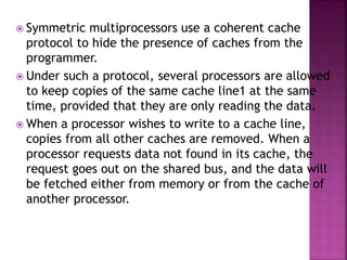 Symmetric multiprocessors use a coherent cache
protocol to hide the presence of caches from the
programmer.
 Under such a protocol, several processors are allowed
to keep copies of the same cache line1 at the same
time, provided that they are only reading the data.
 When a processor wishes to write to a cache line,
copies from all other caches are removed. When a
processor requests data not found in its cache, the
request goes out on the shared bus, and the data will
be fetched either from memory or from the cache of
another processor.
 