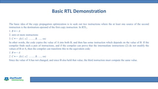Title Defense
Basic RTL Demonstration
The basic idea of the copy propagation optimization is to seek out two instructions where the at least one source of the second
instruction is the destination operand of the first copy instruction. In RTL,
1. B A
2. zero or more instructions
3. C f(x1, x2, ……., B, …., xn)
In other words, the code copies the value of A into both B, and then has some instruction which depends on the value of B. If the
compiler finds such a pair of instructions, and if the compiler can prove that the intermediate instructions (2) do not modify the
values of B or A, then the compiler can transform this to the equivalent code:
1. B A
2. C f(x1, x2, ……., B, …., xn)
Since the value of A has not changed, and since B also held that value, the third instruction must compute the same value.
 