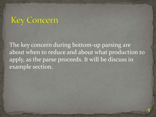5
The key concern during bottom-up parsing are
about when to reduce and about what production to
apply, as the parse proceeds. It will be discuss in
example section.
 