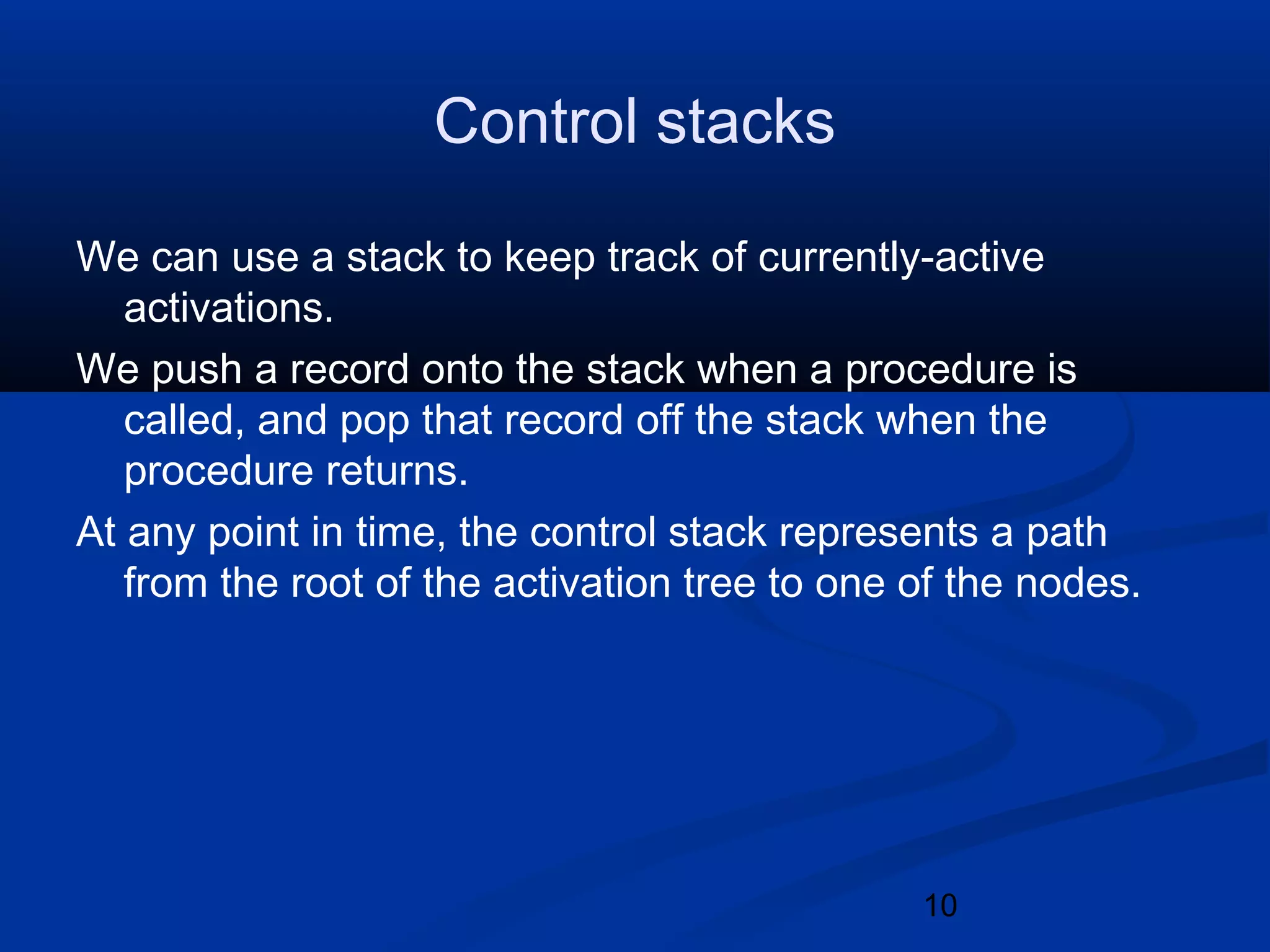 10
Control stacks
We can use a stack to keep track of currently-active
activations.
We push a record onto the stack when a procedure is
called, and pop that record off the stack when the
procedure returns.
At any point in time, the control stack represents a path
from the root of the activation tree to one of the nodes.
 