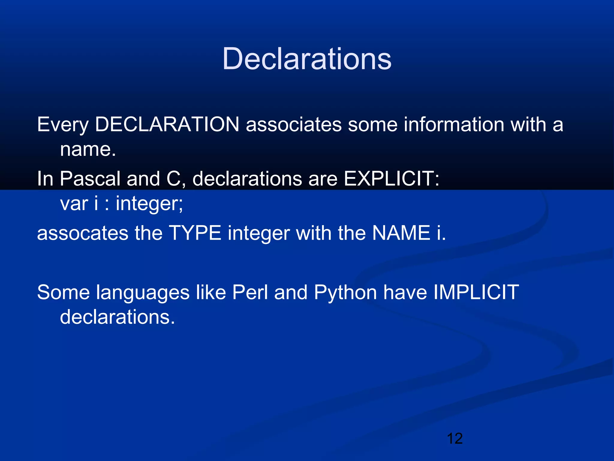 12
Declarations
Every DECLARATION associates some information with a
name.
In Pascal and C, declarations are EXPLICIT:
var i : integer;
assocates the TYPE integer with the NAME i.
Some languages like Perl and Python have IMPLICIT
declarations.
 