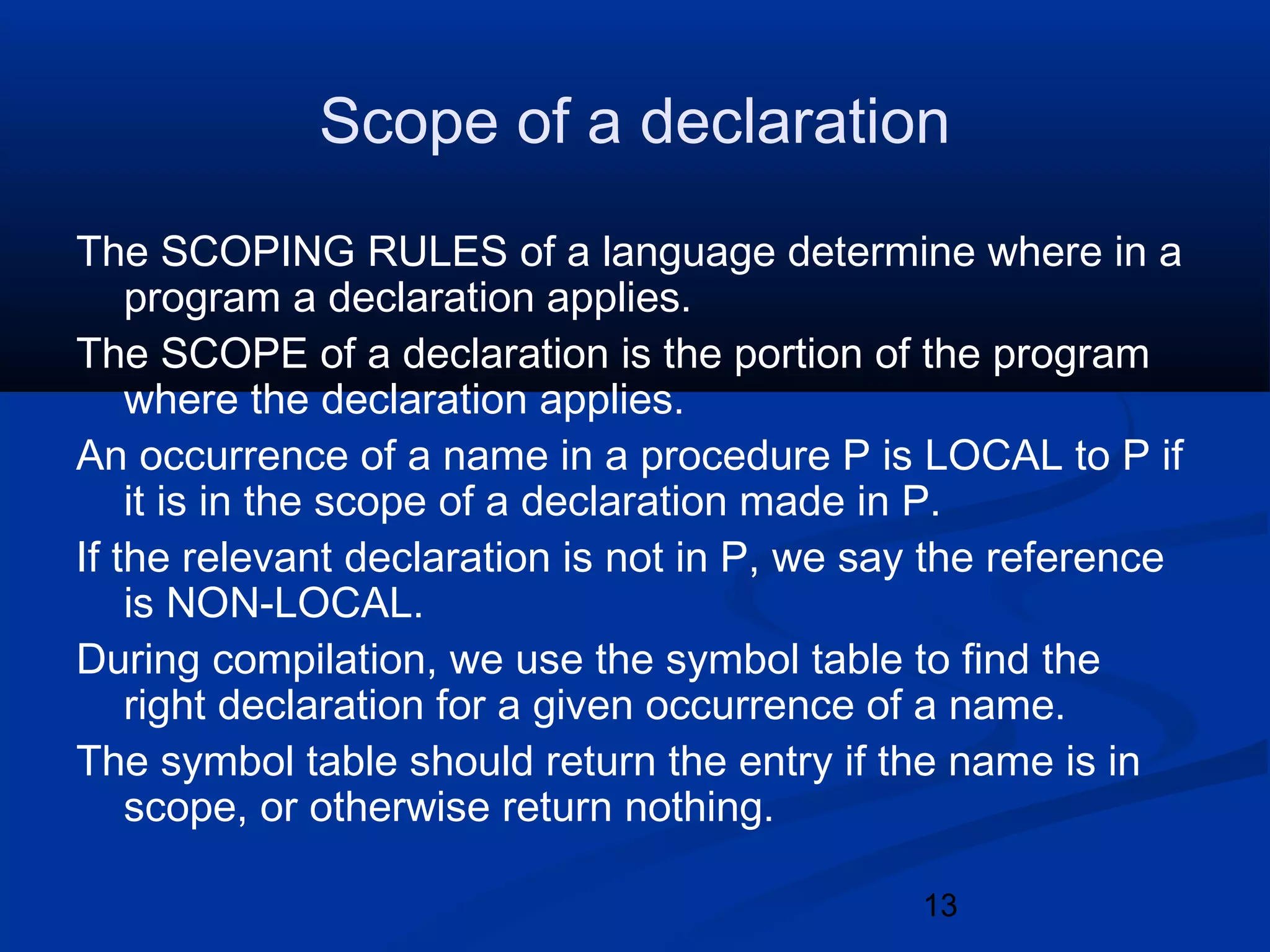13
Scope of a declaration
The SCOPING RULES of a language determine where in a
program a declaration applies.
The SCOPE of a declaration is the portion of the program
where the declaration applies.
An occurrence of a name in a procedure P is LOCAL to P if
it is in the scope of a declaration made in P.
If the relevant declaration is not in P, we say the reference
is NON-LOCAL.
During compilation, we use the symbol table to find the
right declaration for a given occurrence of a name.
The symbol table should return the entry if the name is in
scope, or otherwise return nothing.
 