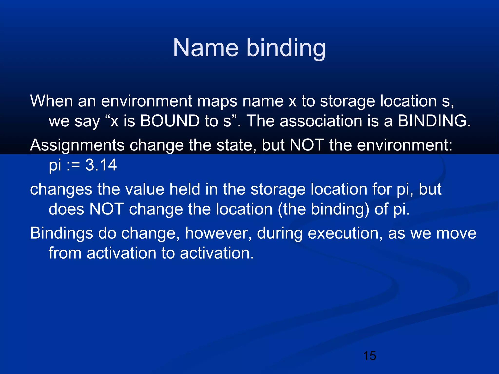 15
Name binding
When an environment maps name x to storage location s,
we say &ldquo;x is BOUND to s&rdquo;. The association is a BINDING.
Assignments change the state, but NOT the environment:
pi := 3.14
changes the value held in the storage location for pi, but
does NOT change the location (the binding) of pi.
Bindings do change, however, during execution, as we move
from activation to activation.
 