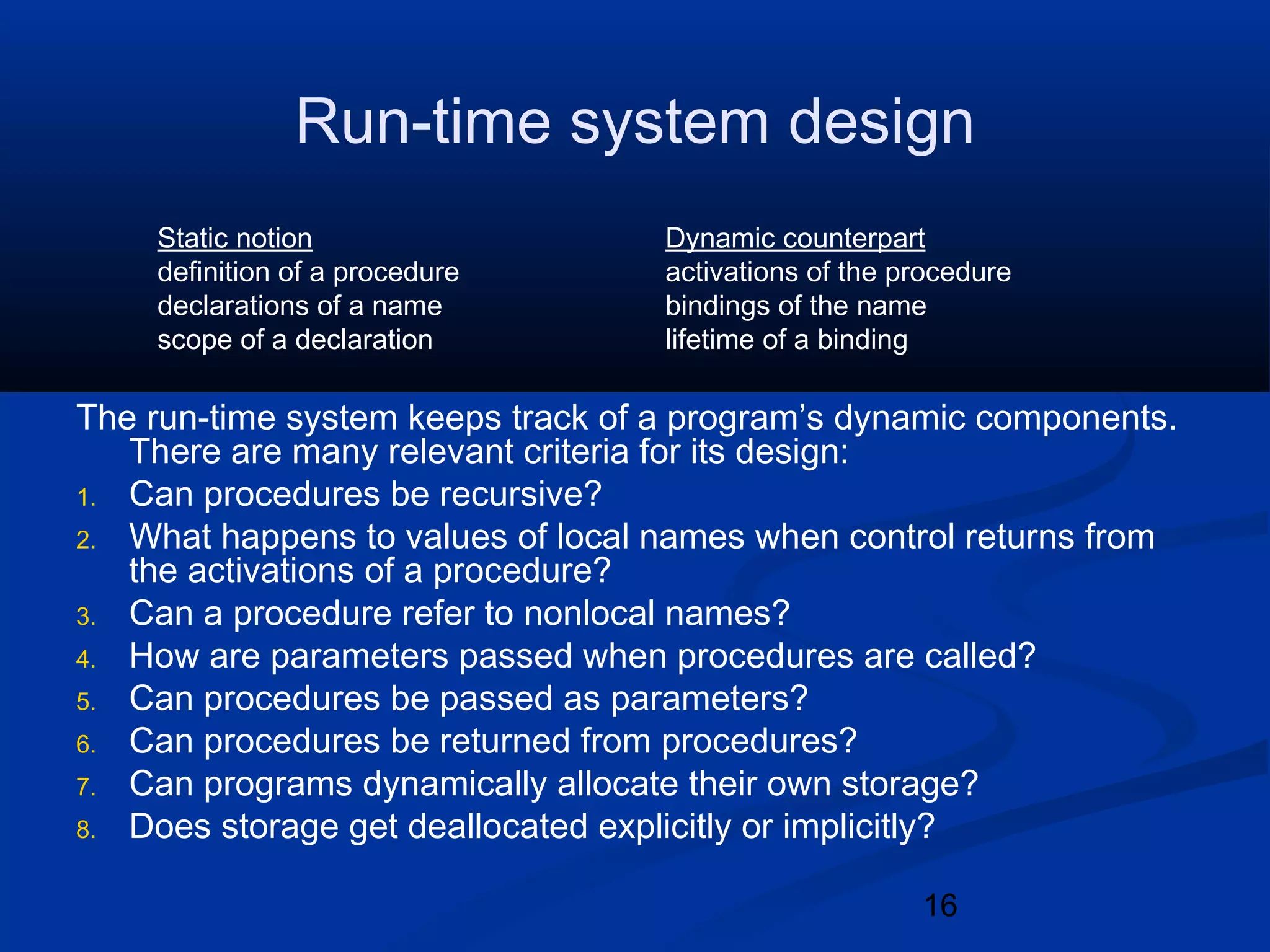 16
Run-time system design
The run-time system keeps track of a program&rsquo;s dynamic components.
There are many relevant criteria for its design:
1. Can procedures be recursive?
2. What happens to values of local names when control returns from
the activations of a procedure?
3. Can a procedure refer to nonlocal names?
4. How are parameters passed when procedures are called?
5. Can procedures be passed as parameters?
6. Can procedures be returned from procedures?
7. Can programs dynamically allocate their own storage?
8. Does storage get deallocated explicitly or implicitly?
Static notion Dynamic counterpart
definition of a procedure activations of the procedure
declarations of a name bindings of the name
scope of a declaration lifetime of a binding
 
