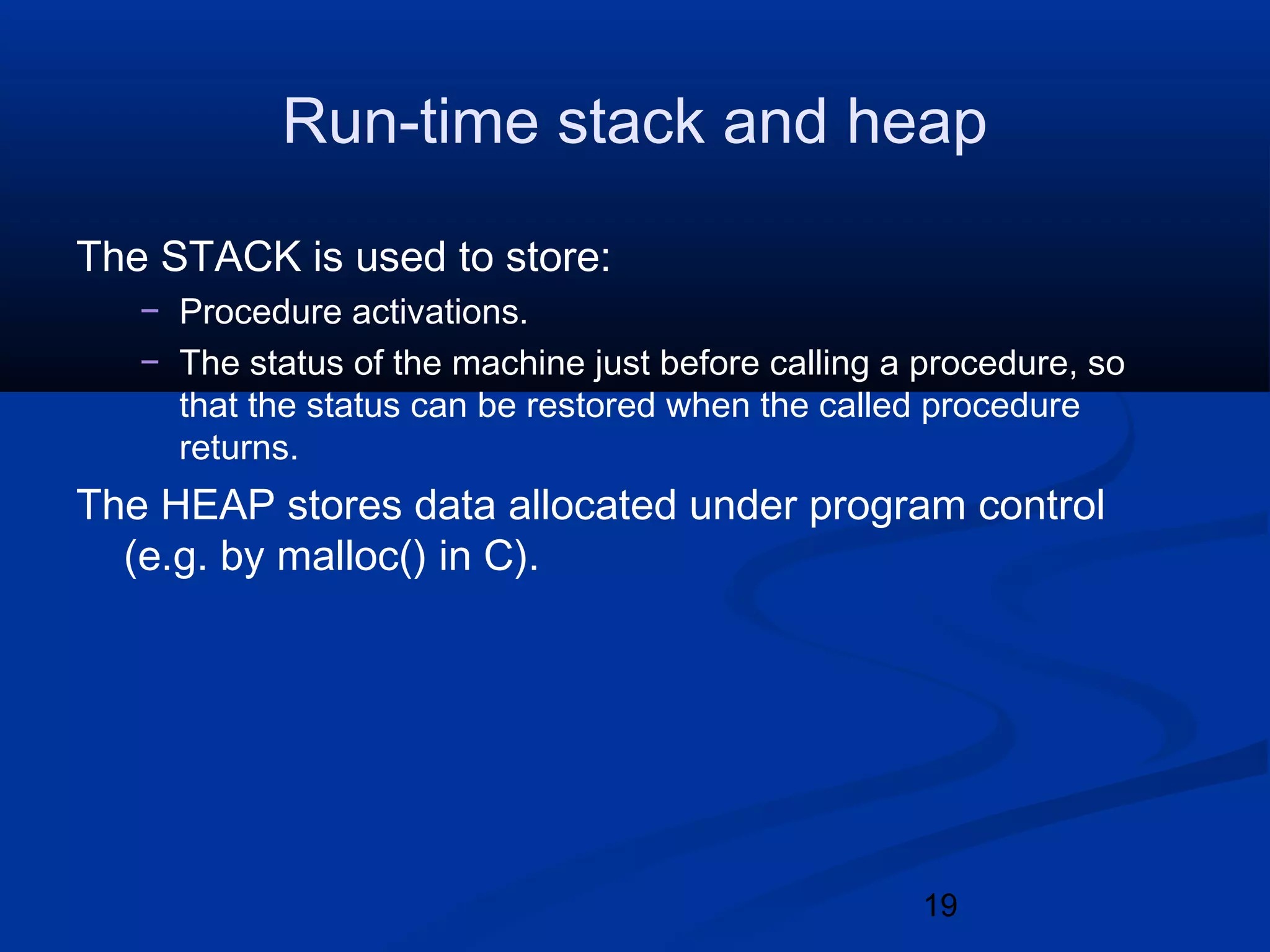 19
Run-time stack and heap
The STACK is used to store:
&minus; Procedure activations.
&minus; The status of the machine just before calling a procedure, so
that the status can be restored when the called procedure
returns.
The HEAP stores data allocated under program control
(e.g. by malloc() in C).
 