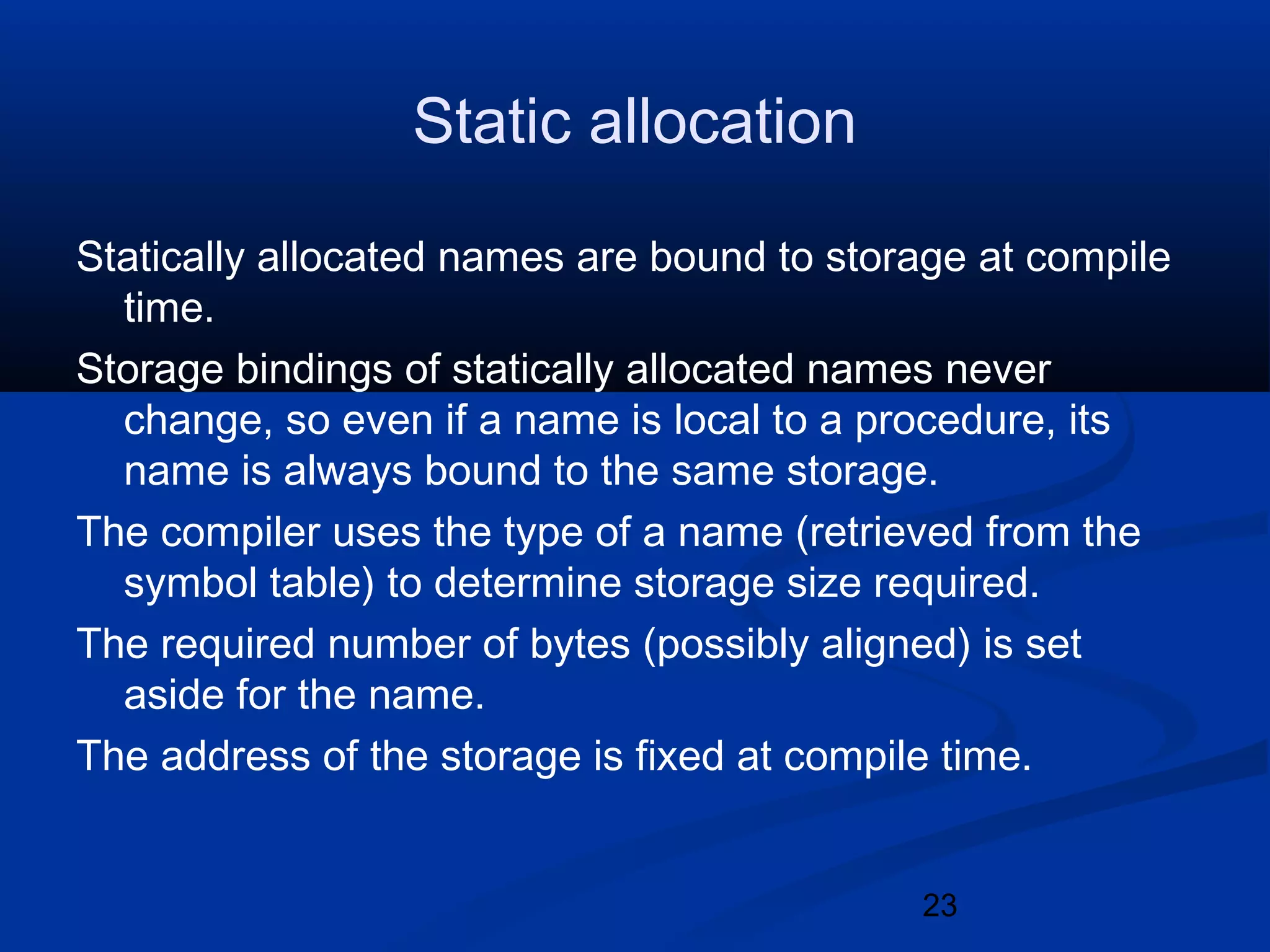 23
Static allocation
Statically allocated names are bound to storage at compile
time.
Storage bindings of statically allocated names never
change, so even if a name is local to a procedure, its
name is always bound to the same storage.
The compiler uses the type of a name (retrieved from the
symbol table) to determine storage size required.
The required number of bytes (possibly aligned) is set
aside for the name.
The address of the storage is fixed at compile time.
 