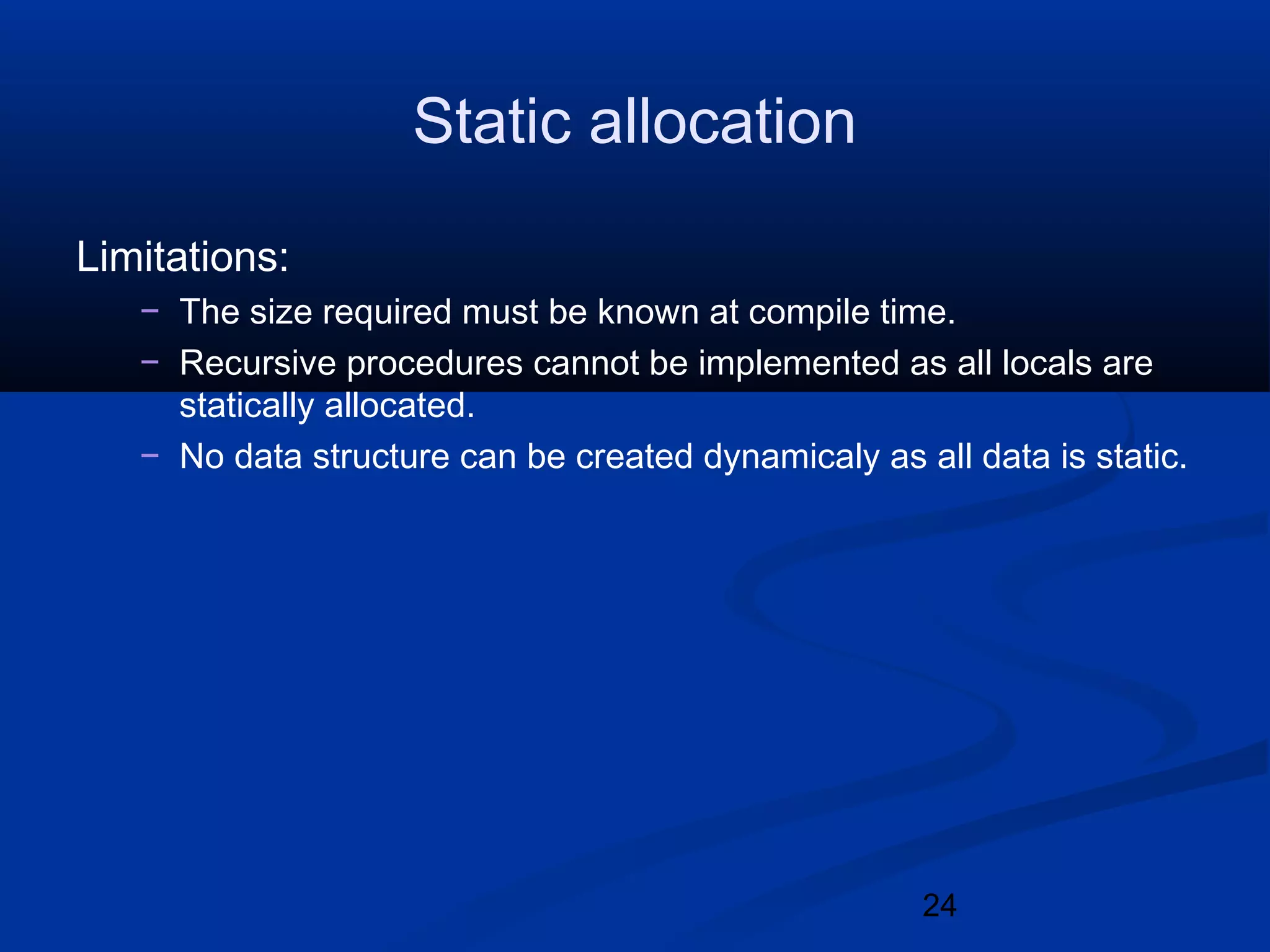 24
Static allocation
Limitations:
&minus; The size required must be known at compile time.
&minus; Recursive procedures cannot be implemented as all locals are
statically allocated.
&minus; No data structure can be created dynamicaly as all data is static.
 