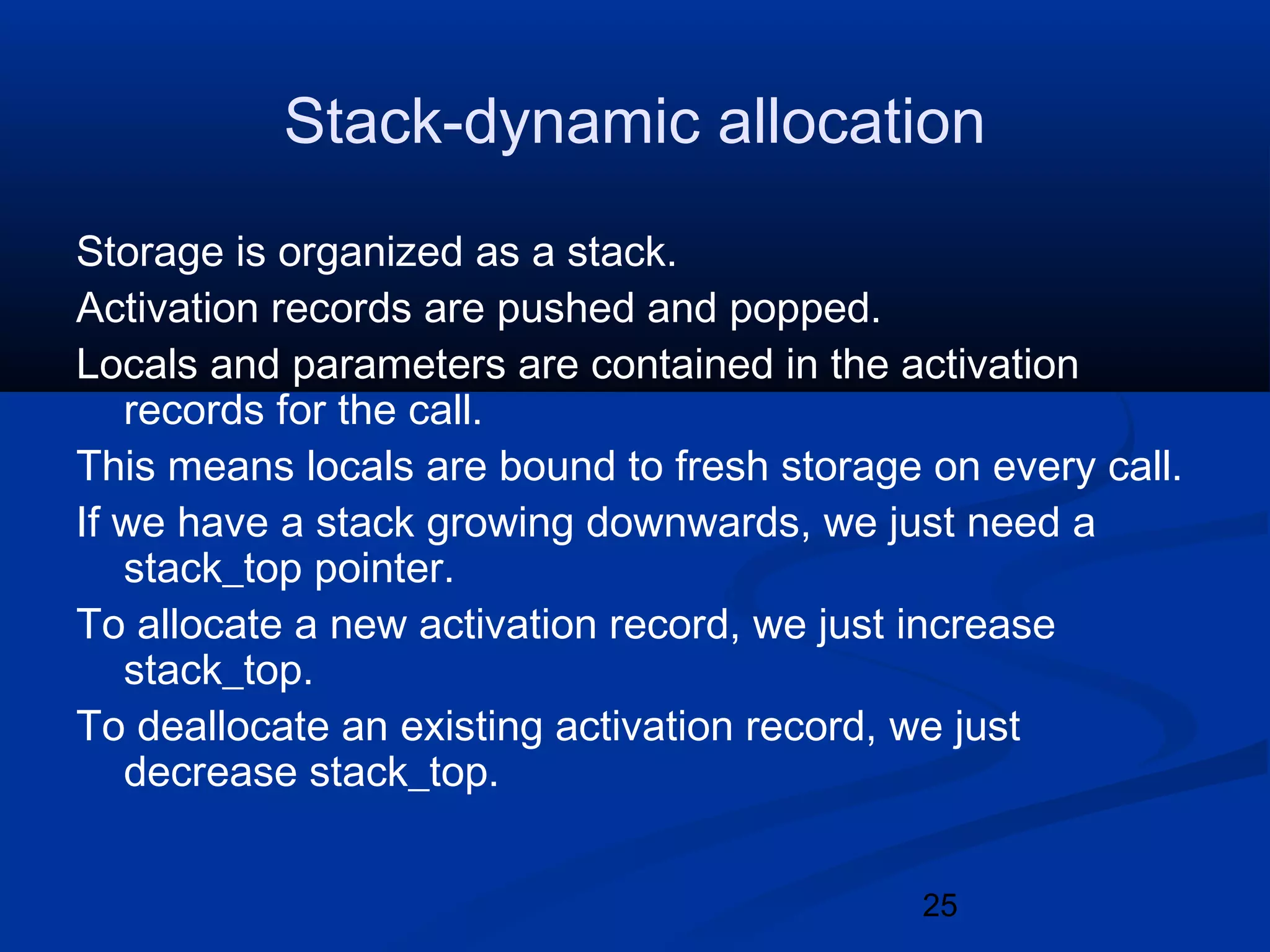 25
Stack-dynamic allocation
Storage is organized as a stack.
Activation records are pushed and popped.
Locals and parameters are contained in the activation
records for the call.
This means locals are bound to fresh storage on every call.
If we have a stack growing downwards, we just need a
stack_top pointer.
To allocate a new activation record, we just increase
stack_top.
To deallocate an existing activation record, we just
decrease stack_top.
 