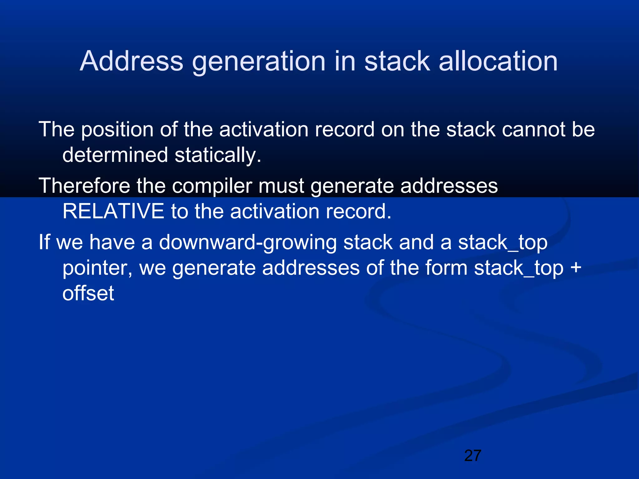 27
Address generation in stack allocation
The position of the activation record on the stack cannot be
determined statically.
Therefore the compiler must generate addresses
RELATIVE to the activation record.
If we have a downward-growing stack and a stack_top
pointer, we generate addresses of the form stack_top +
offset
 