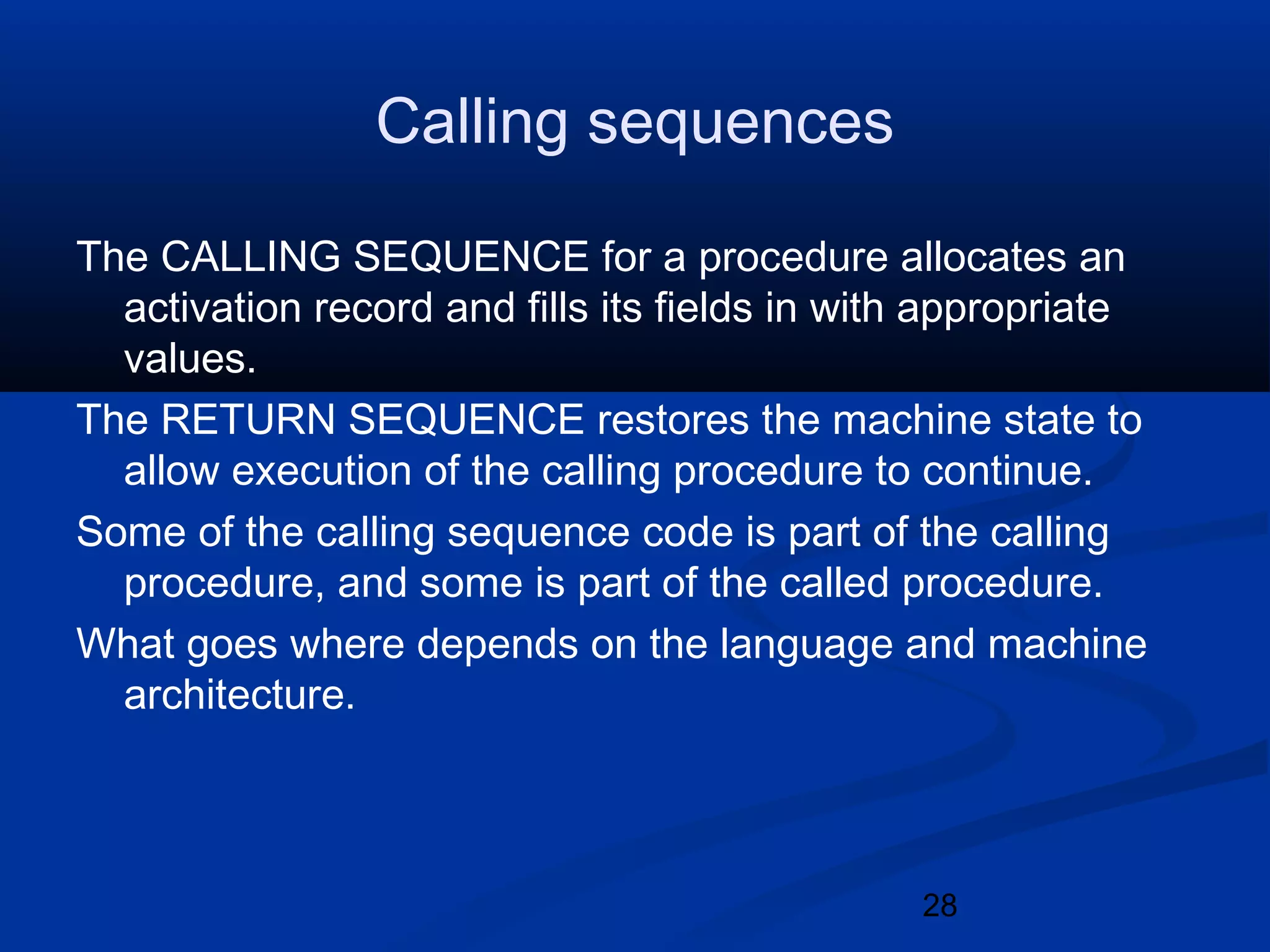 28
Calling sequences
The CALLING SEQUENCE for a procedure allocates an
activation record and fills its fields in with appropriate
values.
The RETURN SEQUENCE restores the machine state to
allow execution of the calling procedure to continue.
Some of the calling sequence code is part of the calling
procedure, and some is part of the called procedure.
What goes where depends on the language and machine
architecture.
 