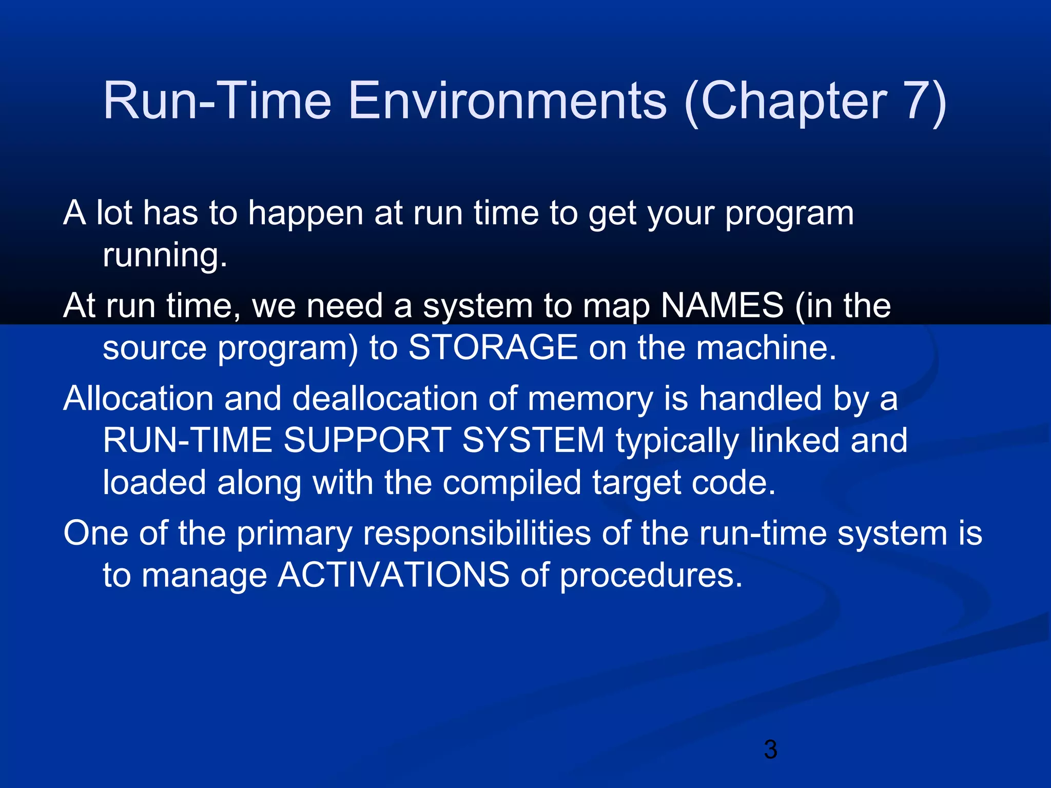 3
Run-Time Environments (Chapter 7)
A lot has to happen at run time to get your program
running.
At run time, we need a system to map NAMES (in the
source program) to STORAGE on the machine.
Allocation and deallocation of memory is handled by a
RUN-TIME SUPPORT SYSTEM typically linked and
loaded along with the compiled target code.
One of the primary responsibilities of the run-time system is
to manage ACTIVATIONS of procedures.
 