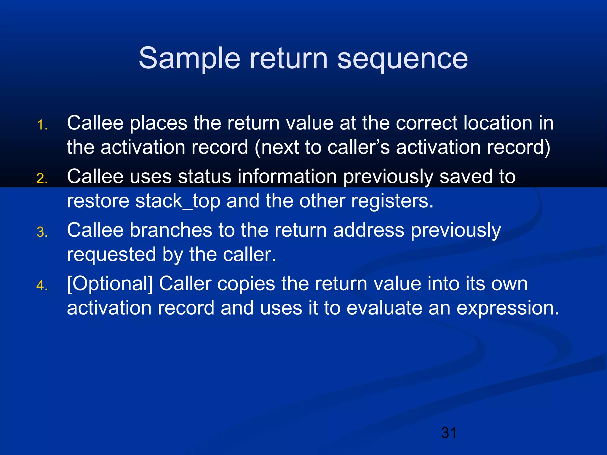 31
Sample return sequence
1. Callee places the return value at the correct location in
the activation record (next to caller&rsquo;s activation record)
2. Callee uses status information previously saved to
restore stack_top and the other registers.
3. Callee branches to the return address previously
requested by the caller.
4. [Optional] Caller copies the return value into its own
activation record and uses it to evaluate an expression.
 