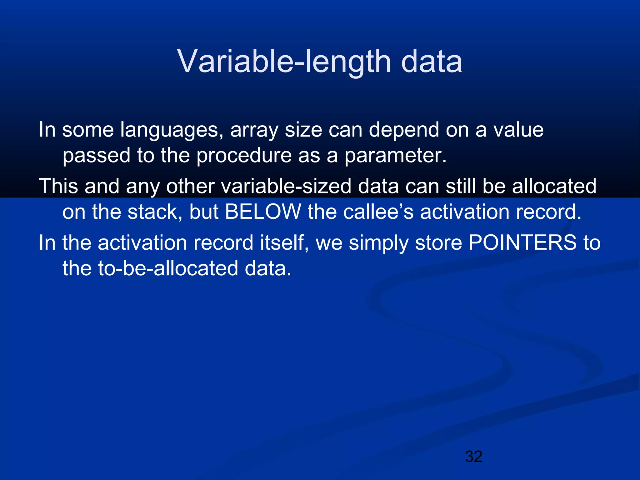 32
Variable-length data
In some languages, array size can depend on a value
passed to the procedure as a parameter.
This and any other variable-sized data can still be allocated
on the stack, but BELOW the callee&rsquo;s activation record.
In the activation record itself, we simply store POINTERS to
the to-be-allocated data.
 