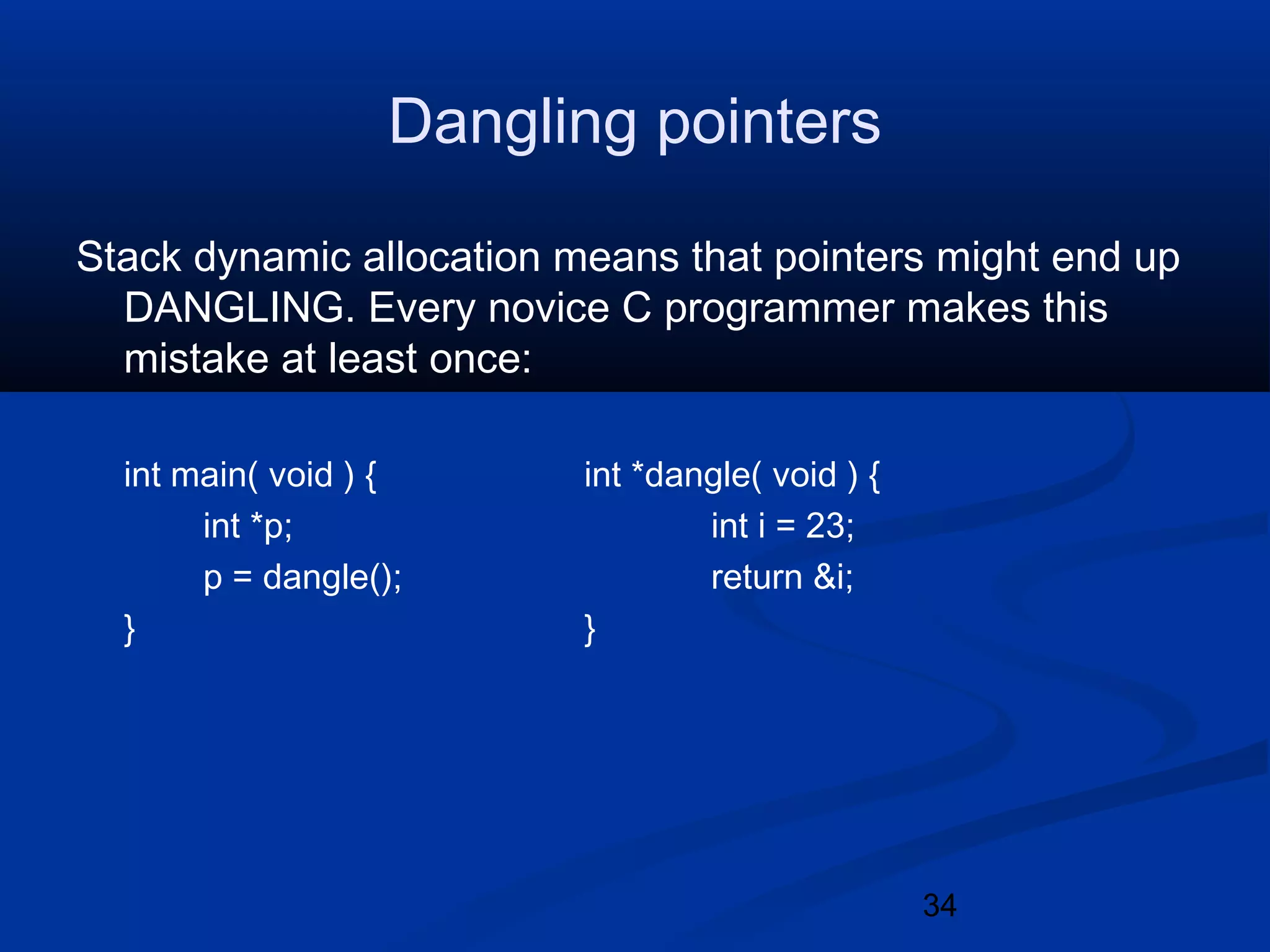 34
Dangling pointers
Stack dynamic allocation means that pointers might end up
DANGLING. Every novice C programmer makes this
mistake at least once:
int main( void ) { int *dangle( void ) {
int *p; int i = 23;
p = dangle(); return &i;
} }
 