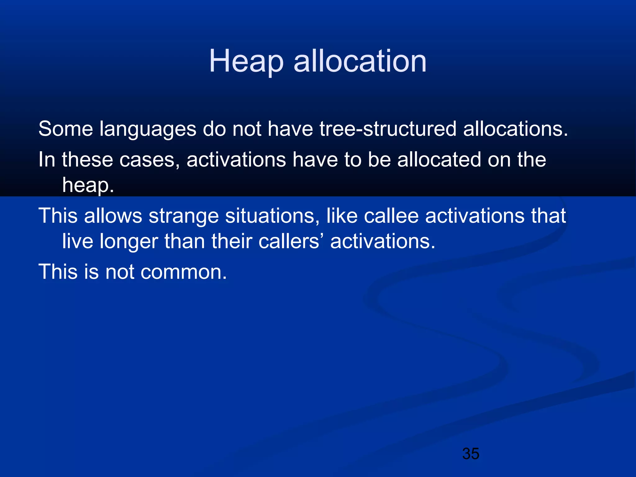35
Heap allocation
Some languages do not have tree-structured allocations.
In these cases, activations have to be allocated on the
heap.
This allows strange situations, like callee activations that
live longer than their callers&rsquo; activations.
This is not common.
 